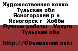 Художественная ковка - Тульская обл., Ясногорский р-н, Ясногорск г. Хобби. Ручные работы » Услуги   . Тульская обл.